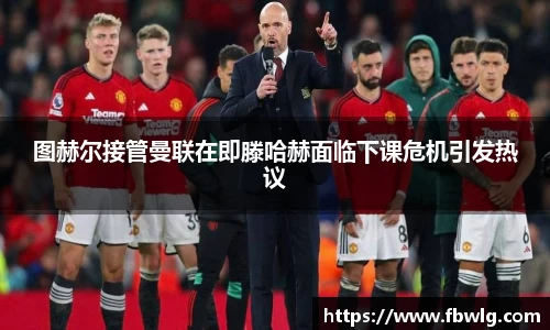 图赫尔接管曼联在即滕哈赫面临下课危机引发热议